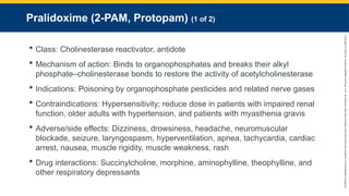 Copyright
©
2023
by
Jones
&
Bartlett
Learning,
LLC,
an
Ascend
Learning
Company
and
the
American
Academy
of
Orthopaedic
Surgeons.
Pralidoxime (2-PAM, Protopam) (1 of 2)
 Class: Cholinesterase reactivator, antidote
 Mechanism of action: Binds to organophosphates and breaks their alkyl
phosphate–cholinesterase bonds to restore the activity of acetylcholinesterase
 Indications: Poisoning by organophosphate pesticides and related nerve gases
 Contraindications: Hypersensitivity; reduce dose in patients with impaired renal
function, older adults with hypertension, and patients with myasthenia gravis
 Adverse/side effects: Dizziness, drowsiness, headache, neuromuscular
blockade, seizure, laryngospasm, hyperventilation, apnea, tachycardia, cardiac
arrest, nausea, muscle rigidity, muscle weakness, rash
 Drug interactions: Succinylcholine, morphine, aminophylline, theophylline, and
other respiratory depressants
 