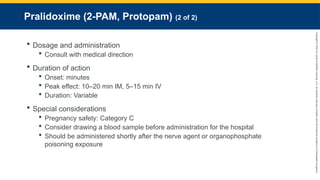 Copyright
©
2023
by
Jones
&
Bartlett
Learning,
LLC,
an
Ascend
Learning
Company
and
the
American
Academy
of
Orthopaedic
Surgeons.
Pralidoxime (2-PAM, Protopam) (2 of 2)
 Dosage and administration
 Consult with medical direction
 Duration of action
 Onset: minutes
 Peak effect: 10–20 min IM, 5–15 min IV
 Duration: Variable
 Special considerations
 Pregnancy safety: Category C
 Consider drawing a blood sample before administration for the hospital
 Should be administered shortly after the nerve agent or organophosphate
poisoning exposure
 