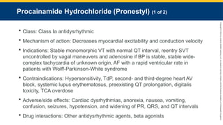 Copyright
©
2023
by
Jones
&
Bartlett
Learning,
LLC,
an
Ascend
Learning
Company
and
the
American
Academy
of
Orthopaedic
Surgeons.
Procainamide Hydrochloride (Pronestyl) (1 of 2)
 Class: Class Ia antidysrhythmic
 Mechanism of action: Decreases myocardial excitability and conduction velocity
 Indications: Stable monomorphic VT with normal QT interval, reentry SVT
uncontrolled by vagal maneuvers and adenosine if BP is stable, stable wide-
complex tachycardia of unknown origin, AF with a rapid ventricular rate in
patients with Wolff-Parkinson-White syndrome
 Contraindications: Hypersensitivity, TdP, second- and third-degree heart AV
block, systemic lupus erythematosus, preexisting QT prolongation, digitalis
toxicity, TCA overdose
 Adverse/side effects: Cardiac dysrhythmias, anorexia, nausea, vomiting,
confusion, seizures, hypotension, and widening of PR, QRS, and QT intervals
 Drug interactions: Other antidysrhythmic agents, beta agonists
 