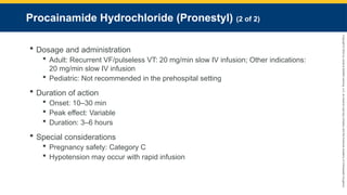 Copyright
©
2023
by
Jones
&
Bartlett
Learning,
LLC,
an
Ascend
Learning
Company
and
the
American
Academy
of
Orthopaedic
Surgeons.
Procainamide Hydrochloride (Pronestyl) (2 of 2)
 Dosage and administration
 Adult: Recurrent VF/pulseless VT: 20 mg/min slow IV infusion; Other indications:
20 mg/min slow IV infusion
 Pediatric: Not recommended in the prehospital setting
 Duration of action
 Onset: 10–30 min
 Peak effect: Variable
 Duration: 3–6 hours
 Special considerations
 Pregnancy safety: Category C
 Hypotension may occur with rapid infusion
 
