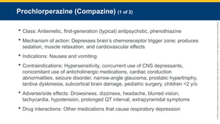 Copyright
©
2023
by
Jones
&
Bartlett
Learning,
LLC,
an
Ascend
Learning
Company
and
the
American
Academy
of
Orthopaedic
Surgeons.
Prochlorperazine (Compazine) (1 of 2)
 Class: Antiemetic, first-generation (typical) antipsychotic, phenothiazine
 Mechanism of action: Depresses brain’s chemoreceptor trigger zone; produces
sedation, muscle relaxation, and cardiovascular effects
 Indications: Nausea and vomiting
 Contraindications: Hypersensitivity, concurrent use of CNS depressants,
concomitant use of anticholinergic medications, cardiac conduction
abnormalities, seizure disorder, narrow-angle glaucoma, prostatic hypertrophy,
tardive dyskinesia, subcortical brain damage, pediatric surgery, children <2 y/o
 Adverse/side effects: Drowsiness, dizziness, headache, blurred vision,
tachycardia, hypotension, prolonged QT interval, extrapyramidal symptoms
 Drug interactions: Other medications that cause respiratory depression
 
