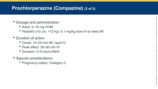 Copyright
©
2023
by
Jones
&
Bartlett
Learning,
LLC,
an
Ascend
Learning
Company
and
the
American
Academy
of
Orthopaedic
Surgeons.
Prochlorperazine (Compazine) (2 of 2)
 Dosage and administration
 Adult: 5–10 mg IV/IM
 Pediatric (>2 y/o, >12 kg): 0.1 mg/kg slow IV or deep IM
 Duration of action
 Onset: 10–20 min IM, rapid IV
 Peak effect: 30–60 min IV
 Duration: 3–4 hours IM/IV
 Special considerations
 Pregnancy safety: Category C
 