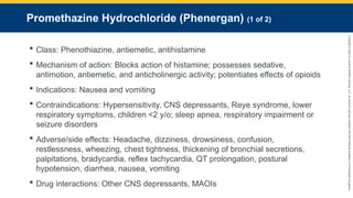 Copyright
©
2023
by
Jones
&
Bartlett
Learning,
LLC,
an
Ascend
Learning
Company
and
the
American
Academy
of
Orthopaedic
Surgeons.
Promethazine Hydrochloride (Phenergan) (1 of 2)
 Class: Phenothiazine, antiemetic, antihistamine
 Mechanism of action: Blocks action of histamine; possesses sedative,
antimotion, antiemetic, and anticholinergic activity; potentiates effects of opioids
 Indications: Nausea and vomiting
 Contraindications: Hypersensitivity, CNS depressants, Reye syndrome, lower
respiratory symptoms, children <2 y/o; sleep apnea, respiratory impairment or
seizure disorders
 Adverse/side effects: Headache, dizziness, drowsiness, confusion,
restlessness, wheezing, chest tightness, thickening of bronchial secretions,
palpitations, bradycardia, reflex tachycardia, QT prolongation, postural
hypotension, diarrhea, nausea, vomiting
 Drug interactions: Other CNS depressants, MAOIs
 