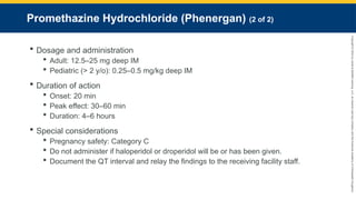 Copyright
©
2023
by
Jones
&
Bartlett
Learning,
LLC,
an
Ascend
Learning
Company
and
the
American
Academy
of
Orthopaedic
Surgeons.
Promethazine Hydrochloride (Phenergan) (2 of 2)
 Dosage and administration
 Adult: 12.5–25 mg deep IM
 Pediatric (> 2 y/o): 0.25–0.5 mg/kg deep IM
 Duration of action
 Onset: 20 min
 Peak effect: 30–60 min
 Duration: 4–6 hours
 Special considerations
 Pregnancy safety: Category C
 Do not administer if haloperidol or droperidol will be or has been given.
 Document the QT interval and relay the findings to the receiving facility staff.
 
