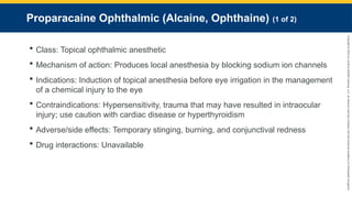 Copyright
©
2023
by
Jones
&
Bartlett
Learning,
LLC,
an
Ascend
Learning
Company
and
the
American
Academy
of
Orthopaedic
Surgeons.
Proparacaine Ophthalmic (Alcaine, Ophthaine) (1 of 2)
 Class: Topical ophthalmic anesthetic
 Mechanism of action: Produces local anesthesia by blocking sodium ion channels
 Indications: Induction of topical anesthesia before eye irrigation in the management
of a chemical injury to the eye
 Contraindications: Hypersensitivity, trauma that may have resulted in intraocular
injury; use caution with cardiac disease or hyperthyroidism
 Adverse/side effects: Temporary stinging, burning, and conjunctival redness
 Drug interactions: Unavailable
 
