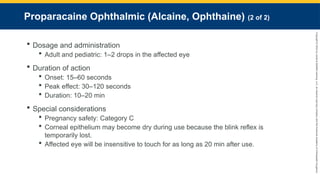 Copyright
©
2023
by
Jones
&
Bartlett
Learning,
LLC,
an
Ascend
Learning
Company
and
the
American
Academy
of
Orthopaedic
Surgeons.
Proparacaine Ophthalmic (Alcaine, Ophthaine) (2 of 2)
 Dosage and administration
 Adult and pediatric: 1–2 drops in the affected eye
 Duration of action
 Onset: 15–60 seconds
 Peak effect: 30–120 seconds
 Duration: 10–20 min
 Special considerations
 Pregnancy safety: Category C
 Corneal epithelium may become dry during use because the blink reflex is
temporarily lost.
 Affected eye will be insensitive to touch for as long as 20 min after use.
 