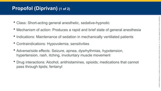 Copyright
©
2023
by
Jones
&
Bartlett
Learning,
LLC,
an
Ascend
Learning
Company
and
the
American
Academy
of
Orthopaedic
Surgeons.
Propofol (Diprivan) (1 of 2)
 Class: Short-acting general anesthetic, sedative-hypnotic
 Mechanism of action: Produces a rapid and brief state of general anesthesia
 Indications: Maintenance of sedation in mechanically ventilated patients
 Contraindications: Hypovolemia; sensitivities
 Adverse/side effects: Seizure, apnea, dysrhythmias, hypotension,
hypertension, rash, itching, involuntary muscle movement
 Drug interactions: Alcohol, antihistamines, opioids; medications that cannot
pass through lipids; fentanyl
 
