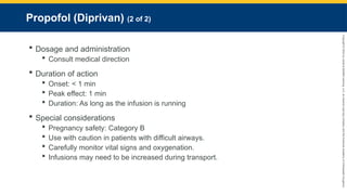 Copyright
©
2023
by
Jones
&
Bartlett
Learning,
LLC,
an
Ascend
Learning
Company
and
the
American
Academy
of
Orthopaedic
Surgeons.
Propofol (Diprivan) (2 of 2)
 Dosage and administration
 Consult medical direction
 Duration of action
 Onset: < 1 min
 Peak effect: 1 min
 Duration: As long as the infusion is running
 Special considerations
 Pregnancy safety: Category B
 Use with caution in patients with difficult airways.
 Carefully monitor vital signs and oxygenation.
 Infusions may need to be increased during transport.
 