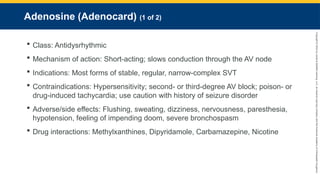 Copyright
©
2023
by
Jones
&
Bartlett
Learning,
LLC,
an
Ascend
Learning
Company
and
the
American
Academy
of
Orthopaedic
Surgeons.
Adenosine (Adenocard) (1 of 2)
 Class: Antidysrhythmic
 Mechanism of action: Short-acting; slows conduction through the AV node
 Indications: Most forms of stable, regular, narrow-complex SVT
 Contraindications: Hypersensitivity; second- or third-degree AV block; poison- or
drug-induced tachycardia; use caution with history of seizure disorder
 Adverse/side effects: Flushing, sweating, dizziness, nervousness, paresthesia,
hypotension, feeling of impending doom, severe bronchospasm
 Drug interactions: Methylxanthines, Dipyridamole, Carbamazepine, Nicotine
 