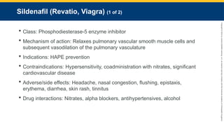 Copyright
©
2023
by
Jones
&
Bartlett
Learning,
LLC,
an
Ascend
Learning
Company
and
the
American
Academy
of
Orthopaedic
Surgeons.
Sildenafil (Revatio, Viagra) (1 of 2)
 Class: Phosphodiesterase-5 enzyme inhibitor
 Mechanism of action: Relaxes pulmonary vascular smooth muscle cells and
subsequent vasodilation of the pulmonary vasculature
 Indications: HAPE prevention
 Contraindications: Hypersensitivity, coadministration with nitrates, significant
cardiovascular disease
 Adverse/side effects: Headache, nasal congestion, flushing, epistaxis,
erythema, diarrhea, skin rash, tinnitus
 Drug interactions: Nitrates, alpha blockers, antihypertensives, alcohol
 