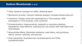 Copyright
©
2023
by
Jones
&
Bartlett
Learning,
LLC,
an
Ascend
Learning
Company
and
the
American
Academy
of
Orthopaedic
Surgeons.
Sodium Bicarbonate (1 of 2)
 Class: Systemic hydrogen ion buffer, alkalizing agent
 Mechanism of action: Corrects metabolic acidosis; increases blood/urinary pH
 Indications: Cardiac arrest with hyperkalemia or TCA overdose, QRS
prolongation in TCA overdose, crush syndrome
 Contraindications: Hypersensitivity, metabolic or respiratory alkalosis,
hypokalemia, hypernatremia, hypocalcemia; use caution with heart failure and
renal disease
 Adverse/side effects: Electrolyte imbalance, heart failure, and pulmonary
edema; tremors, twitching, and seizures
 Drug interactions: Amphetamines; benzodiazepines and TCAs;
sympathomimetics
 