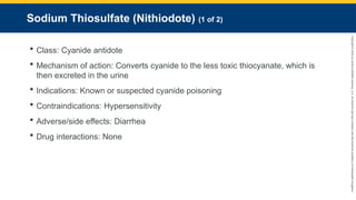 Copyright
©
2023
by
Jones
&
Bartlett
Learning,
LLC,
an
Ascend
Learning
Company
and
the
American
Academy
of
Orthopaedic
Surgeons.
Sodium Thiosulfate (Nithiodote) (1 of 2)
 Class: Cyanide antidote
 Mechanism of action: Converts cyanide to the less toxic thiocyanate, which is
then excreted in the urine
 Indications: Known or suspected cyanide poisoning
 Contraindications: Hypersensitivity
 Adverse/side effects: Diarrhea
 Drug interactions: None
 