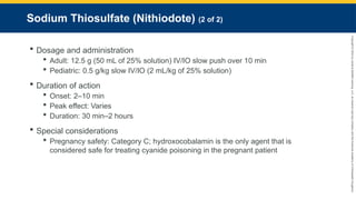 Copyright
©
2023
by
Jones
&
Bartlett
Learning,
LLC,
an
Ascend
Learning
Company
and
the
American
Academy
of
Orthopaedic
Surgeons.
Sodium Thiosulfate (Nithiodote) (2 of 2)
 Dosage and administration
 Adult: 12.5 g (50 mL of 25% solution) IV/IO slow push over 10 min
 Pediatric: 0.5 g/kg slow IV/IO (2 mL/kg of 25% solution)
 Duration of action
 Onset: 2–10 min
 Peak effect: Varies
 Duration: 30 min–2 hours
 Special considerations
 Pregnancy safety: Category C; hydroxocobalamin is the only agent that is
considered safe for treating cyanide poisoning in the pregnant patient
 