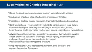 Copyright
©
2023
by
Jones
&
Bartlett
Learning,
LLC,
an
Ascend
Learning
Company
and
the
American
Academy
of
Orthopaedic
Surgeons.
Succinylcholine Chloride (Anectine) (1 of 2)
 Class: Depolarizing neuromuscular blocker; skeletal muscle relaxant
 Mechanism of action: Ultra-short-acting, mimics acetylcholine
 Indications: Skeletal muscle relaxation, tracheal intubation and ventilation
 Contraindications: Hypersensitivity, inability to control airway, renal failure,
muscular dystrophy, paraplegia/quadriplegia, immobilization, stroke,
hyperthermia; acute injury after multisystem trauma, major burns, hyperkalemia
 Adverse/side effects: Apnea, respiratory depression, dysrhythmias, cardiac
arrest, excessive salivation, prolonged muscle rigidity, rhabdomyolysis,
malignant hyperthermia, hyperkalemia; increased
intracranial/intraocular/intragastric pressure
 Drug interactions: CNS depressants; oxytocin, beta blockers, and
organophosphates; Diazepam
 