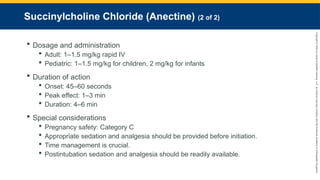 Copyright
©
2023
by
Jones
&
Bartlett
Learning,
LLC,
an
Ascend
Learning
Company
and
the
American
Academy
of
Orthopaedic
Surgeons.
Succinylcholine Chloride (Anectine) (2 of 2)
 Dosage and administration
 Adult: 1–1.5 mg/kg rapid IV
 Pediatric: 1–1.5 mg/kg for children, 2 mg/kg for infants
 Duration of action
 Onset: 45–60 seconds
 Peak effect: 1–3 min
 Duration: 4–6 min
 Special considerations
 Pregnancy safety: Category C
 Appropriate sedation and analgesia should be provided before initiation.
 Time management is crucial.
 Postintubation sedation and analgesia should be readily available.
 