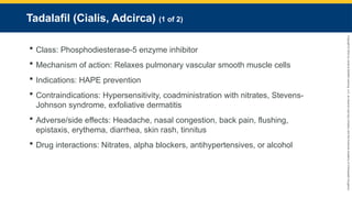 Copyright
©
2023
by
Jones
&
Bartlett
Learning,
LLC,
an
Ascend
Learning
Company
and
the
American
Academy
of
Orthopaedic
Surgeons.
Tadalafil (Cialis, Adcirca) (1 of 2)
 Class: Phosphodiesterase-5 enzyme inhibitor
 Mechanism of action: Relaxes pulmonary vascular smooth muscle cells
 Indications: HAPE prevention
 Contraindications: Hypersensitivity, coadministration with nitrates, Stevens-
Johnson syndrome, exfoliative dermatitis
 Adverse/side effects: Headache, nasal congestion, back pain, flushing,
epistaxis, erythema, diarrhea, skin rash, tinnitus
 Drug interactions: Nitrates, alpha blockers, antihypertensives, or alcohol
 