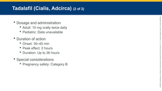 Copyright
©
2023
by
Jones
&
Bartlett
Learning,
LLC,
an
Ascend
Learning
Company
and
the
American
Academy
of
Orthopaedic
Surgeons.
Tadalafil (Cialis, Adcirca) (2 of 2)
 Dosage and administration
 Adult: 10 mg orally twice daily
 Pediatric: Data unavailable
 Duration of action
 Onset: 30–45 min
 Peak effect: 2 hours
 Duration: Up to 36 hours
 Special considerations
 Pregnancy safety: Category B
 