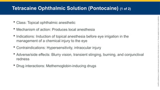 Copyright
©
2023
by
Jones
&
Bartlett
Learning,
LLC,
an
Ascend
Learning
Company
and
the
American
Academy
of
Orthopaedic
Surgeons.
Tetracaine Ophthalmic Solution (Pontocaine) (1 of 2)
 Class: Topical ophthalmic anesthetic
 Mechanism of action: Produces local anesthesia
 Indications: Induction of topical anesthesia before eye irrigation in the
management of a chemical injury to the eye
 Contraindications: Hypersensitivity, intraocular injury
 Adverse/side effects: Blurry vision, transient stinging, burning, and conjunctival
redness
 Drug interactions: Methemoglobin-inducing drugs
 