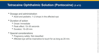 Copyright
©
2023
by
Jones
&
Bartlett
Learning,
LLC,
an
Ascend
Learning
Company
and
the
American
Academy
of
Orthopaedic
Surgeons.
Tetracaine Ophthalmic Solution (Pontocaine) (2 of 2)
 Dosage and administration
 Adult and pediatric: 1–2 drops in the affected eye
 Duration of action
 Onset: Immediate
 Peak effect: 15–30 seconds
 Duration: 10–20 min
 Special considerations
 Pregnancy safety: Not classified
 Affected eye will be insensitive to touch for as long as 20 min.
 