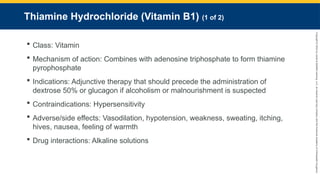 Copyright
©
2023
by
Jones
&
Bartlett
Learning,
LLC,
an
Ascend
Learning
Company
and
the
American
Academy
of
Orthopaedic
Surgeons.
Thiamine Hydrochloride (Vitamin B1) (1 of 2)
 Class: Vitamin
 Mechanism of action: Combines with adenosine triphosphate to form thiamine
pyrophosphate
 Indications: Adjunctive therapy that should precede the administration of
dextrose 50% or glucagon if alcoholism or malnourishment is suspected
 Contraindications: Hypersensitivity
 Adverse/side effects: Vasodilation, hypotension, weakness, sweating, itching,
hives, nausea, feeling of warmth
 Drug interactions: Alkaline solutions
 