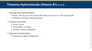 Copyright
©
2023
by
Jones
&
Bartlett
Learning,
LLC,
an
Ascend
Learning
Company
and
the
American
Academy
of
Orthopaedic
Surgeons.
Thiamine Hydrochloride (Vitamin B1) (2 of 2)
 Dosage and administration
 Adult: 100 mg as a very slow IV/IO bolus over 5 min or 100 mg deep IM
 Pediatric: Consult medical direction
 Duration of action
 Onset: hours
 Peak effect: 3–5 days
 Duration: Data unavailable
 Special considerations
 Pregnancy safety: Category A
 