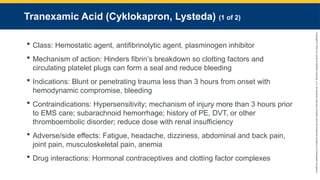 Copyright
©
2023
by
Jones
&
Bartlett
Learning,
LLC,
an
Ascend
Learning
Company
and
the
American
Academy
of
Orthopaedic
Surgeons.
Tranexamic Acid (Cyklokapron, Lysteda) (1 of 2)
 Class: Hemostatic agent, antifibrinolytic agent, plasminogen inhibitor
 Mechanism of action: Hinders fibrin’s breakdown so clotting factors and
circulating platelet plugs can form a seal and reduce bleeding
 Indications: Blunt or penetrating trauma less than 3 hours from onset with
hemodynamic compromise, bleeding
 Contraindications: Hypersensitivity; mechanism of injury more than 3 hours prior
to EMS care; subarachnoid hemorrhage; history of PE, DVT, or other
thromboembolic disorder; reduce dose with renal insufficiency
 Adverse/side effects: Fatigue, headache, dizziness, abdominal and back pain,
joint pain, musculoskeletal pain, anemia
 Drug interactions: Hormonal contraceptives and clotting factor complexes
 