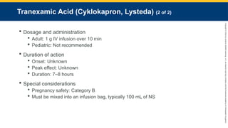 Copyright
©
2023
by
Jones
&
Bartlett
Learning,
LLC,
an
Ascend
Learning
Company
and
the
American
Academy
of
Orthopaedic
Surgeons.
Tranexamic Acid (Cyklokapron, Lysteda) (2 of 2)
 Dosage and administration
 Adult: 1 g IV infusion over 10 min
 Pediatric: Not recommended
 Duration of action
 Onset: Unknown
 Peak effect: Unknown
 Duration: 7–8 hours
 Special considerations
 Pregnancy safety: Category B
 Must be mixed into an infusion bag, typically 100 mL of NS
 