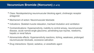 Copyright
©
2023
by
Jones
&
Bartlett
Learning,
LLC,
an
Ascend
Learning
Company
and
the
American
Academy
of
Orthopaedic
Surgeons.
Vecuronium Bromide (Norcuron) (1 of 2)
 Class: Nondepolarizing neuromuscular blocking agent, cholinergic receptor
antagonist
 Mechanism of action: Neuromuscular blockade
 Indications: Skeletal muscle relaxation, tracheal intubation and ventilation
 Contraindications: Hypersensitivity, inability to control airway, neuromuscular
disease, acute narrow-angle glaucoma, penetrating eye injuries, newborns,
hepatic or renal failure
 Adverse/side effects: Hypersensitivity reactions, itching, weakness, prolonged
neuromuscular blockade, excessive salivation
 Drug interactions: Opioid, sedative, or anesthetic agent
 
