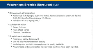 Copyright
©
2023
by
Jones
&
Bartlett
Learning,
LLC,
an
Ascend
Learning
Company
and
the
American
Academy
of
Orthopaedic
Surgeons.
Vecuronium Bromide (Norcuron) (2 of 2)
 Dosage and administration
 Adult: 0.08–0.1 mg/kg IV push over 1 min; maintenance dose within 20–45 min:
0.01–0.015 mg/kg IV push every 12–15 min
 Pediatric: 0.1–0.3 mg/ kg IV/IO
 Duration of action
 Onset: 3–5 min
 Peak effect: Varies
 Duration: 20–35 min
 Special considerations
 Pregnancy safety: Category C
 Will not stop neuronal seizure activity
 Intubation and ventilatory support must be readily available.
 Anaphylactic and anaphylactoid-type adverse reactions have been reported.
 