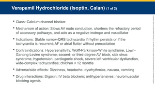Copyright
©
2023
by
Jones
&
Bartlett
Learning,
LLC,
an
Ascend
Learning
Company
and
the
American
Academy
of
Orthopaedic
Surgeons.
Verapamil Hydrochloride (Isoptin, Calan) (1 of 2)
 Class: Calcium channel blocker
 Mechanism of action: Slows AV node conduction, shortens the refractory period
of accessory pathways, and acts as a negative inotrope and vasodilator
 Indications: Stable narrow-QRS tachycardia if rhythm persists or if the
tachycardia is recurrent; AF or atrial flutter without preexcitation
 Contraindications: Hypersensitivity; Wolff-Parkinson-White syndrome, Lown-
Ganong-Levine syndrome; second- or third-degree AV block, sick sinus
syndrome, hypotension, cardiogenic shock, severe left ventricular dysfunction,
wide-complex tachycardias; children < 12 months
 Adverse/side effects: Dizziness, headache, dysrhythmias, nausea, vomiting
 Drug interactions: Digoxin; IV beta blockers; antihypertensives; neuromuscular
blocking agents
 