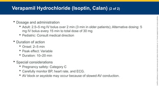 Copyright
©
2023
by
Jones
&
Bartlett
Learning,
LLC,
an
Ascend
Learning
Company
and
the
American
Academy
of
Orthopaedic
Surgeons.
Verapamil Hydrochloride (Isoptin, Calan) (2 of 2)
 Dosage and administration
 Adult: 2.5–5 mg IV bolus over 2 min (3 min in older patients); Alternative dosing: 5
mg IV bolus every 15 min to total dose of 30 mg
 Pediatric: Consult medical direction
 Duration of action
 Onset: 2–5 min
 Peak effect: Variable
 Duration: 10–20 min
 Special considerations
 Pregnancy safety: Category C
 Carefully monitor BP, heart rate, and ECG.
 AV block or asystole may occur because of slowed AV conduction.
 