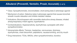 Copyright
©
2023
by
Jones
&
Bartlett
Learning,
LLC,
an
Ascend
Learning
Company
and
the
American
Academy
of
Orthopaedic
Surgeons.
Albuterol (Proventil, Ventolin, Proair, Accuneb) (1 of 3)
 Class: Sympathomimetic, bronchodilator, short-acting beta-2 adrenergic agonist
 Mechanism of action: Selective beta-2 adrenergic agonist that causes bronchial
smooth muscle relaxation and inhibits mediator release
 Indications: Bronchospasm with reversible obstructive airway disease; inhaled
airway/respiratory irritant agents; hyperkalemia
 Contraindications: Hypersensitivity; dysrhythmias; synergistic with other
sympathomimetics
 Adverse/side effects: Tremors, headaches, nervousness, dizziness,
dysrhythmias, chest discomfort, palpitations, nausea/vomiting, and dry mouth
 Drug interactions: TCAs, MAOIs, other sympathomimetics; diuretics
 