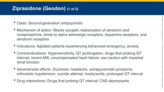 Copyright
©
2023
by
Jones
&
Bartlett
Learning,
LLC,
an
Ascend
Learning
Company
and
the
American
Academy
of
Orthopaedic
Surgeons.
Ziprasidone (Geodon) (1 of 2)
 Class: Second-generation antipsychotic
 Mechanism of action: Blocks synaptic reabsorption of serotonin and
norepinephrine, binds to alpha adrenergic receptors, dopamine receptors, and
serotonin receptors
 Indications: Agitated patients experiencing behavioral emergency, anxiety
 Contraindications: Hypersensitivity, QT prolongation, drugs that prolong QT
interval, recent AMI, uncompensated heart failure; use caution with impaired
renal function
 Adverse/side effects: Dizziness, headache, extrapyramidal symptoms,
orthostatic hypotension, suicide attempt, bradycardia, prolonged QT interval
 Drug interactions: Drugs that prolong QT interval; CNS depressants
 