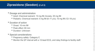 Copyright
©
2023
by
Jones
&
Bartlett
Learning,
LLC,
an
Ascend
Learning
Company
and
the
American
Academy
of
Orthopaedic
Surgeons.
Ziprasidone (Geodon) (2 of 2)
 Dosage and administration
 Adult: Chemical restraint: 10 mg IM; Anxiety: 20 mg IM
 Pediatric: Chemical restraint: 5 mg IM (6–11 y/o); 10 mg IM (12–18 y/o)
 Duration of action
 Onset: 10 min IM
 Peak effect: 60 min
 Duration: Unknown
 Special considerations
 Pregnancy safety: Category C
 Monitor the QT interval with a 12-lead ECG, and relay findings to facility staff.
 