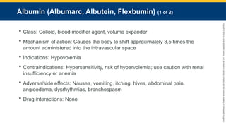 Copyright
©
2023
by
Jones
&
Bartlett
Learning,
LLC,
an
Ascend
Learning
Company
and
the
American
Academy
of
Orthopaedic
Surgeons.
Albumin (Albumarc, Albutein, Flexbumin) (1 of 2)
 Class: Colloid, blood modifier agent, volume expander
 Mechanism of action: Causes the body to shift approximately 3.5 times the
amount administered into the intravascular space
 Indications: Hypovolemia
 Contraindications: Hypersensitivity, risk of hypervolemia; use caution with renal
insufficiency or anemia
 Adverse/side effects: Nausea, vomiting, itching, hives, abdominal pain,
angioedema, dysrhythmias, bronchospasm
 Drug interactions: None
 