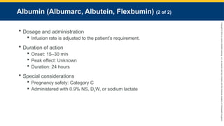 Copyright
©
2023
by
Jones
&
Bartlett
Learning,
LLC,
an
Ascend
Learning
Company
and
the
American
Academy
of
Orthopaedic
Surgeons.
Albumin (Albumarc, Albutein, Flexbumin) (2 of 2)
 Dosage and administration
 Infusion rate is adjusted to the patient’s requirement.
 Duration of action
 Onset: 15–30 min
 Peak effect: Unknown
 Duration: 24 hours
 Special considerations
 Pregnancy safety: Category C
 Administered with 0.9% NS, D5W, or sodium lactate
 