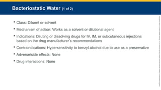 Copyright
©
2023
by
Jones
&
Bartlett
Learning,
LLC,
an
Ascend
Learning
Company
and
the
American
Academy
of
Orthopaedic
Surgeons.
Bacteriostatic Water (1 of 2)
 Class: Diluent or solvent
 Mechanism of action: Works as a solvent or dilutional agent
 Indications: Diluting or dissolving drugs for IV, IM, or subcutaneous injections
based on the drug manufacturer’s recommendations
 Contraindications: Hypersensitivity to benzyl alcohol due to use as a preservative
 Adverse/side effects: None
 Drug interactions: None
 