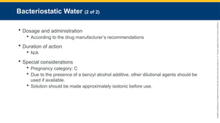 Copyright
©
2023
by
Jones
&
Bartlett
Learning,
LLC,
an
Ascend
Learning
Company
and
the
American
Academy
of
Orthopaedic
Surgeons.
Bacteriostatic Water (2 of 2)
 Dosage and administration
 According to the drug manufacturer’s recommendations
 Duration of action
 N/A
 Special considerations
 Pregnancy category: C
 Due to the presence of a benzyl alcohol additive, other dilutional agents should be
used if available.
 Solution should be made approximately isotonic before use.
 