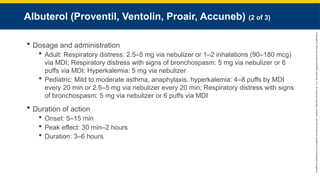 Copyright
©
2023
by
Jones
&
Bartlett
Learning,
LLC,
an
Ascend
Learning
Company
and
the
American
Academy
of
Orthopaedic
Surgeons.
Albuterol (Proventil, Ventolin, Proair, Accuneb) (2 of 3)
 Dosage and administration
 Adult: Respiratory distress: 2.5–5 mg via nebulizer or 1–2 inhalations (90–180 mcg)
via MDI; Respiratory distress with signs of bronchospasm: 5 mg via nebulizer or 6
puffs via MDI; Hyperkalemia: 5 mg via nebulizer
 Pediatric: Mild to moderate asthma, anaphylaxis, hyperkalemia: 4–8 puffs by MDI
every 20 min or 2.5–5 mg via nebulizer every 20 min; Respiratory distress with signs
of bronchospasm: 5 mg via nebulizer or 6 puffs via MDI
 Duration of action
 Onset: 5–15 min
 Peak effect: 30 min–2 hours
 Duration: 3–6 hours
 