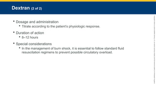 Copyright
©
2023
by
Jones
&
Bartlett
Learning,
LLC,
an
Ascend
Learning
Company
and
the
American
Academy
of
Orthopaedic
Surgeons.
Dextran (2 of 2)
 Dosage and administration
 Titrate according to the patient’s physiologic response.
 Duration of action
 8–12 hours
 Special considerations
 In the management of burn shock, it is essential to follow standard fluid
resuscitation regimens to prevent possible circulatory overload.
 