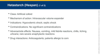 Copyright
©
2023
by
Jones
&
Bartlett
Learning,
LLC,
an
Ascend
Learning
Company
and
the
American
Academy
of
Orthopaedic
Surgeons.
Hetastarch (Hespan) (1 of 2)
 Class: Artificial colloid
 Mechanism of action: Intravascular volume expander
 Indications: Hypovolemic shock; septic shock
 Contraindications: No significant contraindications
 Adverse/side effects: Nausea, vomiting, mild febrile reactions, chills, itching,
urticaria; rare severe anaphylactic reactions
 Drug interactions: Anticoagulants; patients allergic to corn
 