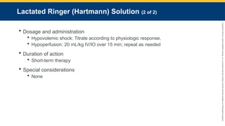Copyright
©
2023
by
Jones
&
Bartlett
Learning,
LLC,
an
Ascend
Learning
Company
and
the
American
Academy
of
Orthopaedic
Surgeons.
Lactated Ringer (Hartmann) Solution (2 of 2)
 Dosage and administration
 Hypovolemic shock: Titrate according to physiologic response.
 Hypoperfusion: 20 mL/kg IV/IO over 15 min; repeat as needed
 Duration of action
 Short-term therapy
 Special considerations
 None
 