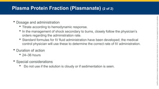 Copyright
©
2023
by
Jones
&
Bartlett
Learning,
LLC,
an
Ascend
Learning
Company
and
the
American
Academy
of
Orthopaedic
Surgeons.
Plasma Protein Fraction (Plasmanate) (2 of 2)
 Dosage and administration
 Titrate according to hemodynamic response.
 In the management of shock secondary to bums, closely follow the physician’s
orders regarding the administration rate.
 Standard formulas for IV fluid administration have been developed; the medical
control physician will use these to determine the correct rate of IV administration.
 Duration of action
 24–36 hours
 Special considerations
 Do not use if the solution is cloudy or if sedimentation is seen.
 