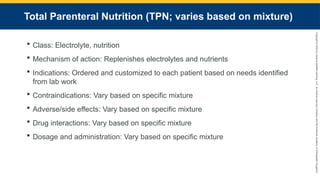 Copyright
©
2023
by
Jones
&
Bartlett
Learning,
LLC,
an
Ascend
Learning
Company
and
the
American
Academy
of
Orthopaedic
Surgeons.
Total Parenteral Nutrition (TPN; varies based on mixture)
 Class: Electrolyte, nutrition
 Mechanism of action: Replenishes electrolytes and nutrients
 Indications: Ordered and customized to each patient based on needs identified
from lab work
 Contraindications: Vary based on specific mixture
 Adverse/side effects: Vary based on specific mixture
 Drug interactions: Vary based on specific mixture
 Dosage and administration: Vary based on specific mixture
 