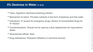 Copyright
©
2023
by
Jones
&
Bartlett
Learning,
LLC,
an
Ascend
Learning
Company
and
the
American
Academy
of
Orthopaedic
Surgeons.
5% Dextrose in Water (1 of 2)
 Class: Hypotonic dextrose-containing solution
 Mechanism of action: Provides nutrients in the form of dextrose and free water
 Indications: IV access for emergency drugs; dilution of concentrated drugs for
IV infusion
 Contraindications: Should not be used as a fluid replacement for hypovolemic
states
 Adverse/side effects: Rare
 Drug interactions: Phenytoin (Dilantin) or amrinone (Inocor)
 