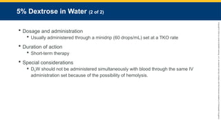 Copyright
©
2023
by
Jones
&
Bartlett
Learning,
LLC,
an
Ascend
Learning
Company
and
the
American
Academy
of
Orthopaedic
Surgeons.
5% Dextrose in Water (2 of 2)
 Dosage and administration
 Usually administered through a minidrip (60 drops/mL) set at a TKO rate
 Duration of action
 Short-term therapy
 Special considerations
 D5W should not be administered simultaneously with blood through the same IV
administration set because of the possibility of hemolysis.
 
