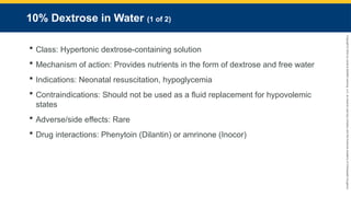 Copyright
©
2023
by
Jones
&
Bartlett
Learning,
LLC,
an
Ascend
Learning
Company
and
the
American
Academy
of
Orthopaedic
Surgeons.
10% Dextrose in Water (1 of 2)
 Class: Hypertonic dextrose-containing solution
 Mechanism of action: Provides nutrients in the form of dextrose and free water
 Indications: Neonatal resuscitation, hypoglycemia
 Contraindications: Should not be used as a fluid replacement for hypovolemic
states
 Adverse/side effects: Rare
 Drug interactions: Phenytoin (Dilantin) or amrinone (Inocor)
 