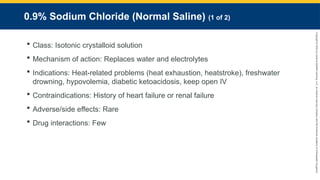 Copyright
©
2023
by
Jones
&
Bartlett
Learning,
LLC,
an
Ascend
Learning
Company
and
the
American
Academy
of
Orthopaedic
Surgeons.
0.9% Sodium Chloride (Normal Saline) (1 of 2)
 Class: Isotonic crystalloid solution
 Mechanism of action: Replaces water and electrolytes
 Indications: Heat-related problems (heat exhaustion, heatstroke), freshwater
drowning, hypovolemia, diabetic ketoacidosis, keep open IV
 Contraindications: History of heart failure or renal failure
 Adverse/side effects: Rare
 Drug interactions: Few
 