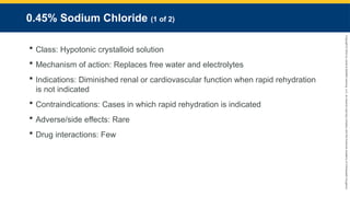 Copyright
©
2023
by
Jones
&
Bartlett
Learning,
LLC,
an
Ascend
Learning
Company
and
the
American
Academy
of
Orthopaedic
Surgeons.
0.45% Sodium Chloride (1 of 2)
 Class: Hypotonic crystalloid solution
 Mechanism of action: Replaces free water and electrolytes
 Indications: Diminished renal or cardiovascular function when rapid rehydration
is not indicated
 Contraindications: Cases in which rapid rehydration is indicated
 Adverse/side effects: Rare
 Drug interactions: Few
 