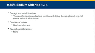 Copyright
©
2023
by
Jones
&
Bartlett
Learning,
LLC,
an
Ascend
Learning
Company
and
the
American
Academy
of
Orthopaedic
Surgeons.
0.45% Sodium Chloride (1 of 2)
 Dosage and administration
 The specific situation and patient condition will dictate the rate at which one-half
normal saline is administered.
 Duration of action
 Short-term therapy
 Special considerations
 None
 